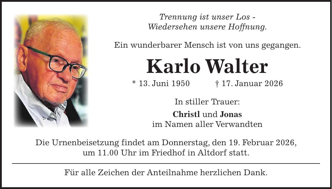 Trennung ist unser Los - Wiedersehen unsere Hoffnung. Ein wunderbarer Mensch ist von uns gegangen. Karlo Walter * 13. Juni 1950 + 17. Januar 2026 In stiller Trauer: Christl und Jonas im Namen aller Verwandten Die Urnenbeisetzung findet am Donnerstag, den 19. Februar 2026, um 11.00 Uhr im Friedhof in Altdorf statt. Für alle Zeichen der Anteilnahme herzlichen Dank.