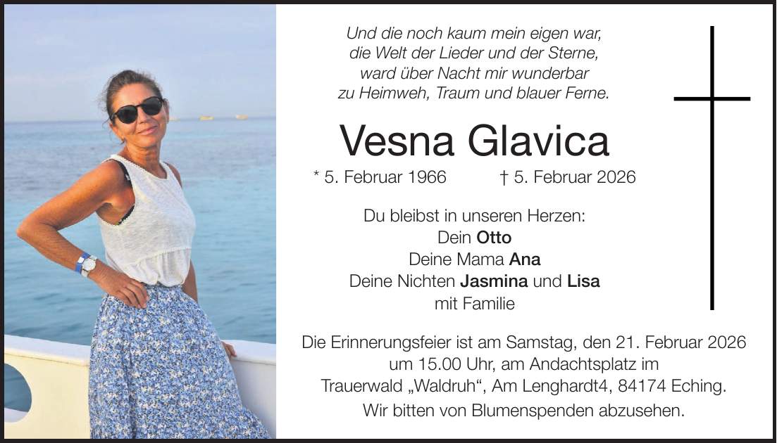 Und die noch kaum mein eigen war, die Welt der Lieder und der Sterne, ward über Nacht mir wunderbar zu Heimweh, Traum und blauer Ferne. Vesna Glavica * 5. Februar 1966 + 5. Februar 2026 Du bleibst in unseren Herzen: Dein Otto Deine Mama Ana Deine Nichten Jasmina und Lisa mit Familie Die Erinnerungsfeier ist am Samstag, den 21. Februar 2026 um 15.00 Uhr, am Andachtsplatz im Trauerwald 'Waldruh', Am Lenghardt4, 84174 Eching. Wir bitten von Blumenspenden abzusehen.