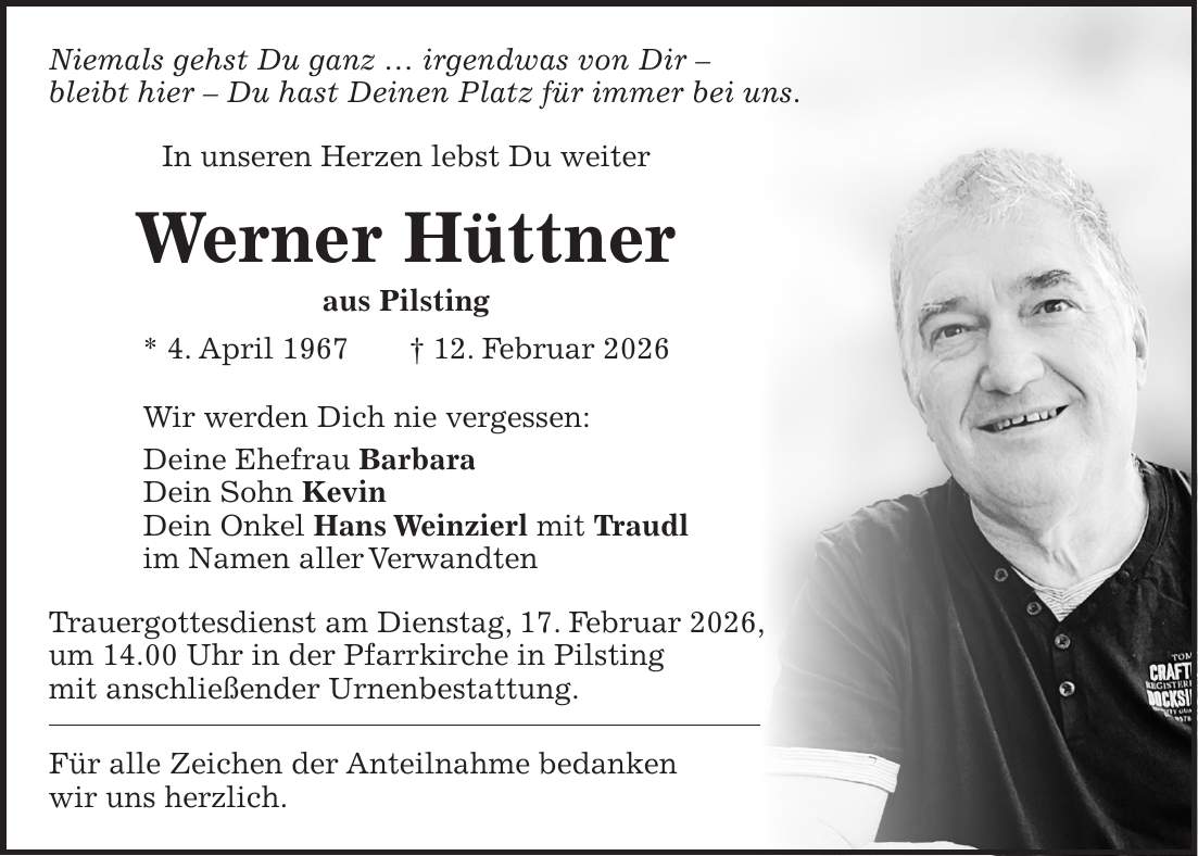 Niemals gehst Du ganz ... irgendwas von Dir - bleibt hier - Du hast Deinen Platz für immer bei uns. In unseren Herzen lebst Du weiter Werner Hüttner aus Pilsting * 4. April 1967 + 12. Februar 2026 Wir werden Dich nie vergessen: Deine Ehefrau Barbara Dein Sohn Kevin Dein Onkel Hans Weinzierl mit Traudl im Namen aller Verwandten Trauergottesdienst am Dienstag, 17. Februar 2026, um 14.00 Uhr in der Pfarrkirche in Pilsting mit anschließender Urnenbestattung. Für alle Zeichen der Anteilnahme bedanken wir uns herzlich.