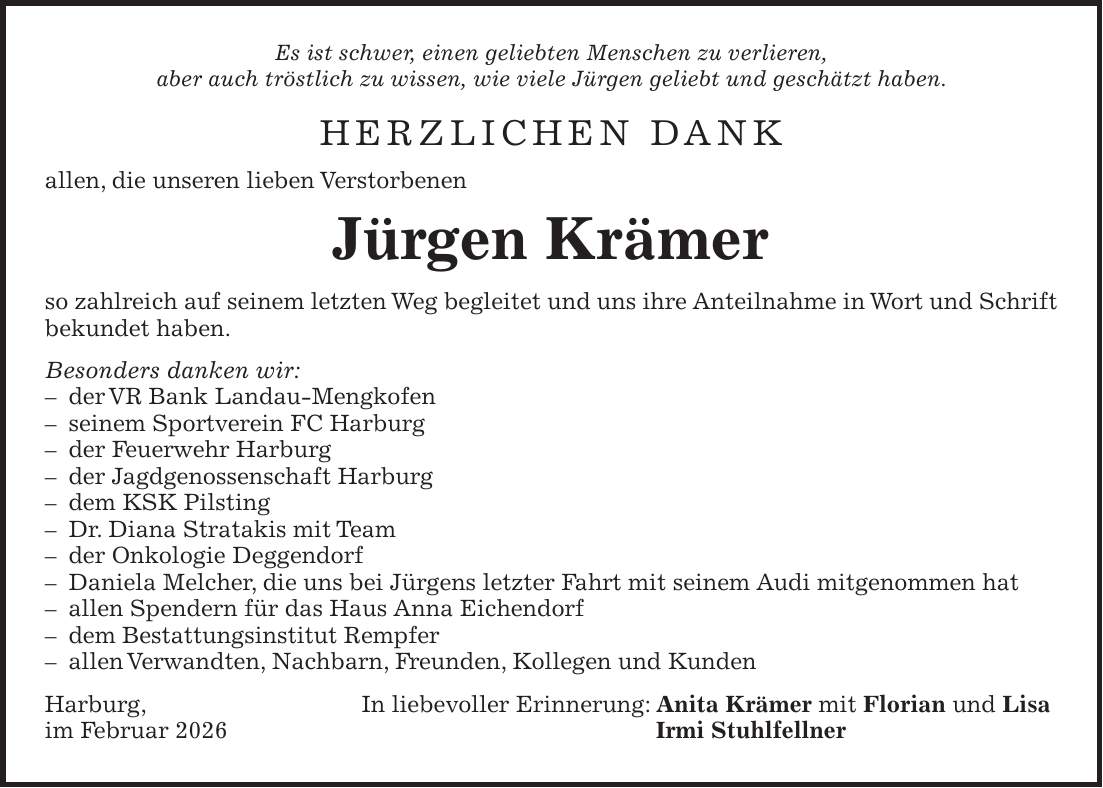 Es ist schwer, einen geliebten Menschen zu verlieren, aber auch tröstlich zu wissen, wie viele Jürgen geliebt und geschätzt haben. HERZLICHEN DANK allen, die unseren lieben Verstorbenen Jürgen Krämer so zahlreich auf seinem letzten Weg begleitet und uns ihre Anteilnahme in Wort und Schrift bekundet haben. Besonders danken wir: - der VR Bank Landau-Mengkofen - seinem Sportverein FC Harburg - der Feuerwehr Harburg - der Jagdgenossenschaft Harburg - dem KSK Pilsting - Dr. Diana Stratakis mit Team - der Onkologie Deggendorf - Daniela Melcher, die uns bei Jürgens letzter Fahrt mit seinem Audi mitgenommen hat - allen Spendern für das Haus Anna Eichendorf - dem Bestattungsinstitut Rempfer - allen Verwandten, Nachbarn, Freunden, Kollegen und Kunden Harburg, In liebevoller Erinnerung: Anita Krämer mit Florian und Lisa im Februar 2026 Irmi Stuhlfellner