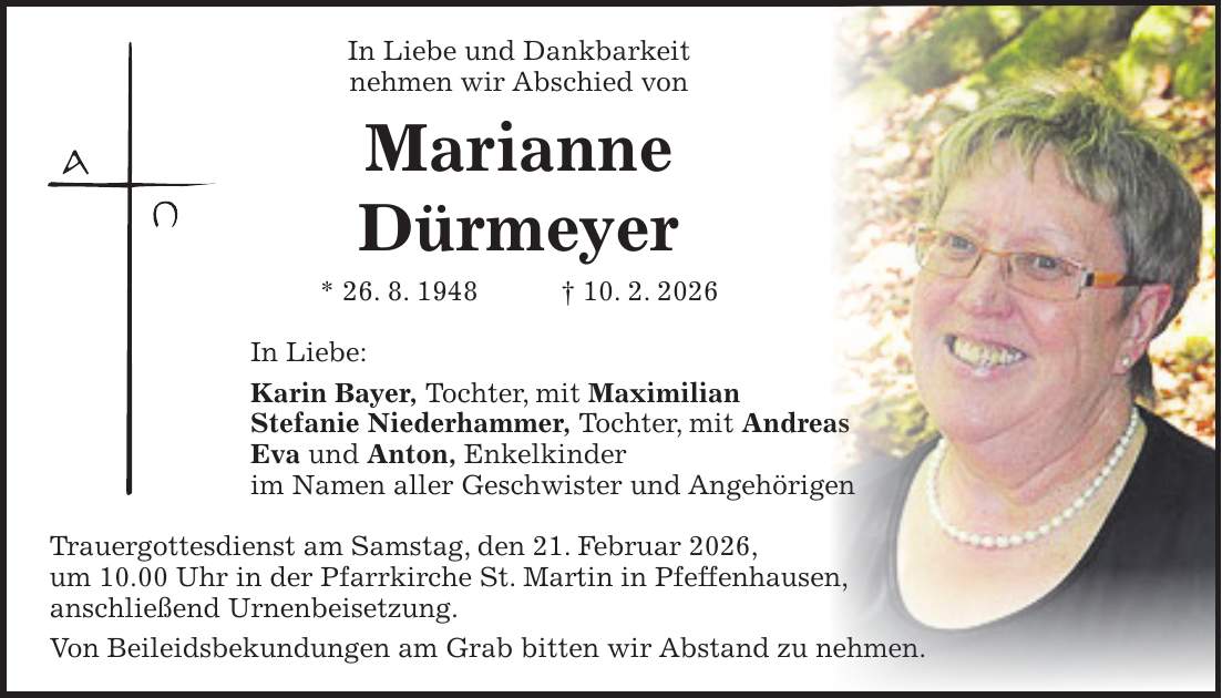 In Liebe und Dankbarkeit nehmen wir Abschied von Marianne Dürmeyer * 26. 8. 1948 + 10. 2. 2026 In Liebe: Karin Bayer, Tochter, mit Maximilian Stefanie Niederhammer, Tochter, mit Andreas Eva und Anton, Enkelkinder im Namen aller Geschwister und Angehörigen Trauergottesdienst am Samstag, den 21. Februar 2026, um 10.00 Uhr in der Pfarrkirche St. Martin in Pfeffenhausen, anschließend Urnenbeisetzung. Von Beileidsbekundungen am Grab bitten wir Abstand zu nehmen.