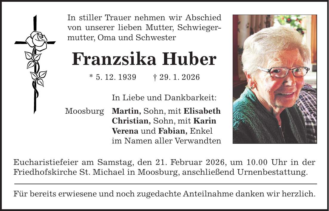 In stiller Trauer nehmen wir Abschied von unserer lieben Mutter, Schwiegermutter, Oma und Schwester Franzsika Huber * 5. 12. 1939 + 29. 1. 2026 In Liebe und Dankbarkeit: Moosburg Martin, Sohn, mit Elisabeth Christian, Sohn, mit Karin Verena und Fabian, Enkel im Namen aller Verwandten Eucharistiefeier am Samstag, den 21. Februar 2026, um 10.00 Uhr in der Friedhofskirche St. Michael in Moosburg, anschließend Urnenbestattung. Für bereits erwiesene und noch zugedachte Anteilnahme danken wir herzlich.