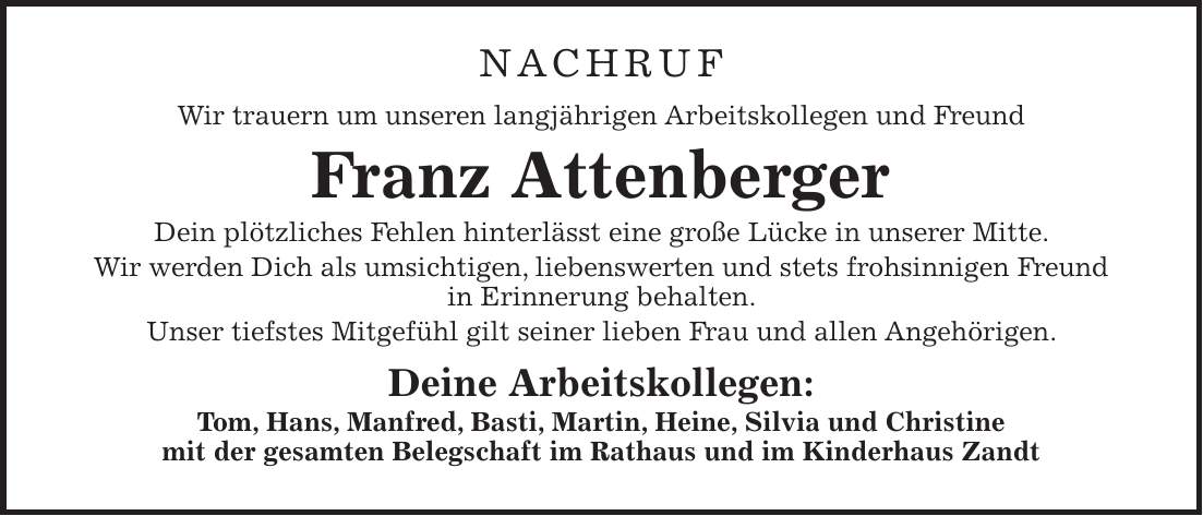 NACHRUF Wir trauern um unseren langjährigen Arbeitskollegen und Freund Franz Attenberger Dein plötzliches Fehlen hinterlässt eine große Lücke in unserer Mitte. Wir werden Dich als umsichtigen, liebenswerten und stets frohsinnigen Freund in Erinnerung behalten. Unser tiefstes Mitgefühl gilt seiner lieben Frau und allen Angehörigen. Deine Arbeitskollegen: Tom, Hans, Manfred, Basti, Martin, Heine, Silvia und Christine mit der gesamten Belegschaft im Rathaus und im Kinderhaus Zandt