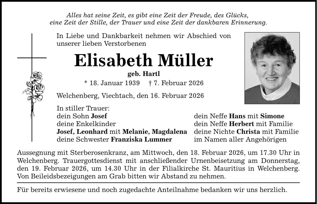 Alles hat seine Zeit, es gibt eine Zeit der Freude, des Glücks, eine Zeit der Stille, der Trauer und eine Zeit der dankbaren Erinnerung. In Liebe und Dankbarkeit nehmen wir Abschied von unserer lieben Verstorbenen Elisabeth Müller geb. Hartl * 18. Januar 1939 _ 7. Februar 2026 Welchenberg, Viechtach, den 16. Februar 2026 In stiller Trauer: dein Sohn Josef dein Neffe Hans mit Simone deine Enkelkinder dein Neffe Herbert mit Familie Josef, Leonhard mit Melanie, Magdalena deine Nichte Christa mit Familie deine Schwester Franziska Lummer im Namen aller Angehörigen Aussegnung mit Sterberosenkranz, am Mittwoch, den 18. Februar 2026, um 17.30 Uhr in Welchenberg. Trauergottesdienst mit anschließender Urnenbeisetzung am Donnerstag, den 19. Februar 2026, um 14.30 Uhr in der Filialkirche St. Mauritius in Welchenberg. Von Beileidsbezeigungen am Grab bitten wir Abstand zu nehmen. Für bereits erwiesene und noch zugedachte Anteilnahme bedanken wir uns herzlich.