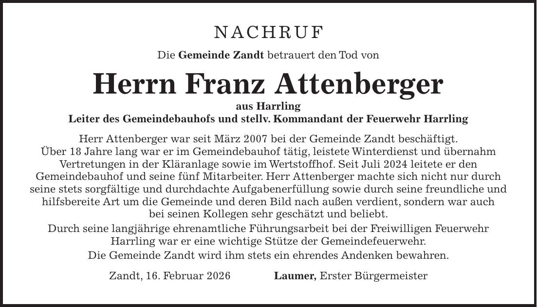 NACHRUF Die Gemeinde Zandt betrauert den Tod von Herrn Franz Attenberger aus Harrling Leiter des Gemeindebauhofs und stellv. Kommandant der Feuerwehr Harrling Herr Attenberger war seit März 2007 bei der Gemeinde Zandt beschäftigt. Über 18 Jahre lang war er im Gemeindebauhof tätig, leistete Winterdienst und übernahm Vertretungen in der Kläranlage sowie im Wertstoffhof. Seit Juli 2024 leitete er den Gemeindebauhof und seine fünf Mitarbeiter. Herr Attenberger machte sich nicht nur durch seine stets sorgfältige und durchdachte Aufgabenerfüllung sowie durch seine freundliche und hilfsbereite Art um die Gemeinde und deren Bild nach außen verdient, sondern war auch bei seinen Kollegen sehr geschätzt und beliebt. Durch seine langjährige ehrenamtliche Führungsarbeit bei der Freiwilligen Feuerwehr Harrling war er eine wichtige Stütze der Gemeindefeuerwehr. Die Gemeinde Zandt wird ihm stets ein ehrendes Andenken bewahren. Zandt, 16. Februar 2026 Laumer, Erster Bürgermeister