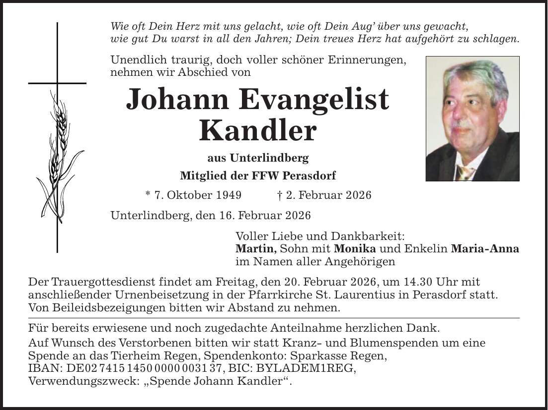 Wie oft Dein Herz mit uns gelacht, wie oft Dein Aug' über uns gewacht, wie gut Du warst in all den Jahren; Dein treues Herz hat aufgehört zu schlagen. Unendlich traurig, doch voller schöner Erinnerungen, nehmen wir Abschied von Johann Evangelist Kandler aus Unterlindberg Mitglied der FFW Perasdorf * 7. Oktober 1949 + 2. Februar 2026 Unterlindberg, den 16. Februar 2026 Voller Liebe und Dankbarkeit: Martin, Sohn mit Monika und Enkelin Maria-Anna im Namen aller Angehörigen Der Trauergottesdienst findet am Freitag, den 20. Februar 2026, um 14.30 Uhr mit anschließender Urnenbeisetzung in der Pfarrkirche St. Laurentius in Perasdorf statt. Von Beileidsbezeigungen bitten wir Abstand zu nehmen. Für bereits erwiesene und noch zugedachte Anteilnahme herzlichen Dank. Auf Wunsch des Verstorbenen bitten wir statt Kranz- und Blumenspenden um eine Spende an das Tierheim Regen, Spendenkonto: Sparkasse Regen, IBAN: DE***, BIC: BYLADEM1REG, Verwendungszweck: 'Spende Johann Kandler'.
