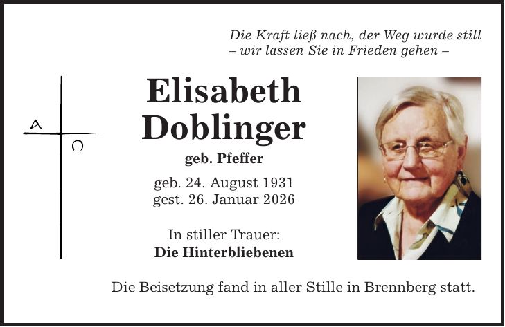 Die Kraft ließ nach, der Weg wurde still - wir lassen Sie in Frieden gehen - Elisabeth Doblinger geb. Pfeffer geb. 24. August 1931 gest. 26. Januar 2026 In stiller Trauer: Die Hinterbliebenen Die Beisetzung fand in aller Stille in Brennberg statt.