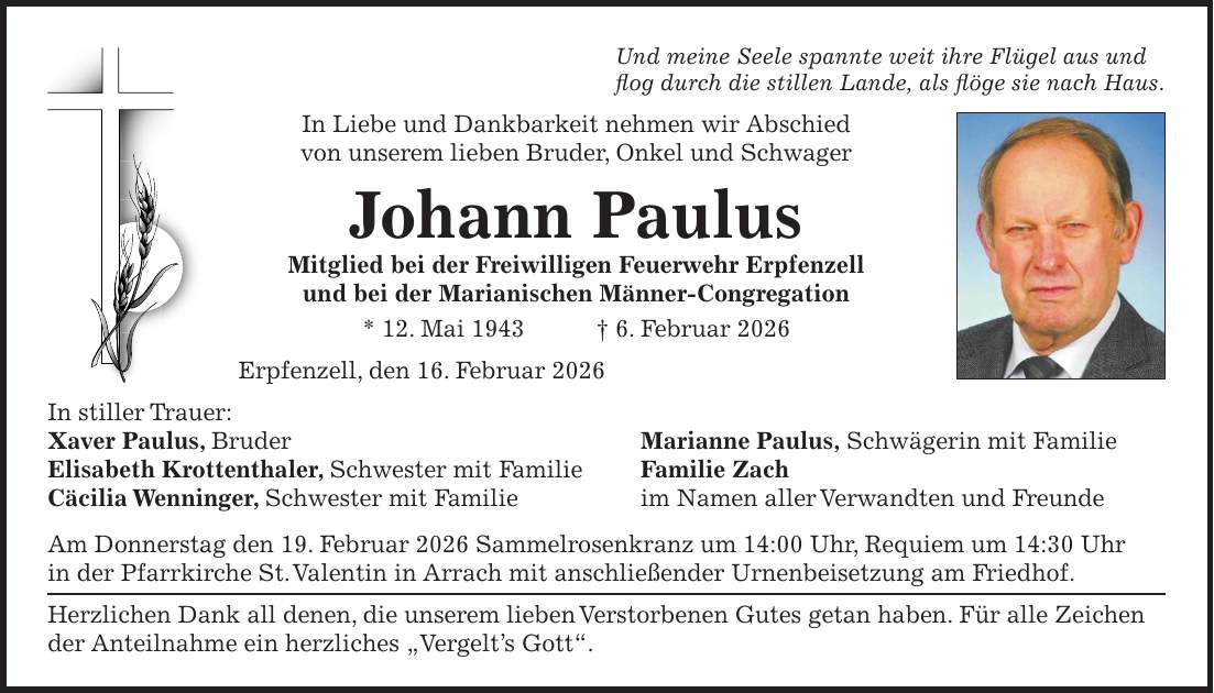 Und meine Seele spannte weit ihre Flügel aus und flog durch die stillen Lande, als flöge sie nach Haus. In Liebe und Dankbarkeit nehmen wir Abschied von unserem lieben Bruder, Onkel und Schwager Johann Paulus Mitglied bei der Freiwilligen Feuerwehr Erpfenzell und bei der Marianischen Männer-Congregation * 12. Mai 1943 + 6. Februar 2026 Erpfenzell, den 16. Februar 2026 In stiller Trauer: Xaver Paulus, Bruder Marianne Paulus, Schwägerin mit Familie Elisabeth Krottenthaler, Schwester mit Familie Familie Zach Cäcilia Wenninger, Schwester mit Familie im Namen aller Verwandten und Freunde Am Donnerstag den 19. Februar 2026 Sammelrosenkranz um 14:00 Uhr, Requiem um 14:30 Uhr in der Pfarrkirche St. Valentin in Arrach mit anschließender Urnenbeisetzung am Friedhof. Herzlichen Dank all denen, die unserem lieben Verstorbenen Gutes getan haben. Für alle Zeichen der Anteilnahme ein herzliches 'Vergelt's Gott'. 