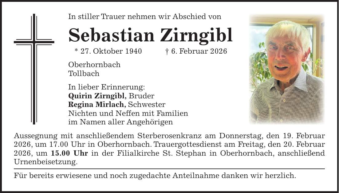 In stiller Trauer nehmen wir Abschied von Sebastian Zirngibl * 27. Oktober 1940 + 6. Februar 2026 Oberhornbach Tollbach In lieber Erinnerung: Quirin Zirngibl, Bruder Regina Mirlach, Schwester Nichten und Neffen mit Familien im Namen aller Angehörigen Aussegnung mit anschließendem Sterberosenkranz am Donnerstag, den 19. Februar 2026, um 17.00 Uhr in Oberhornbach. Trauergottesdienst am Freitag, den 20. Februar 2026, um 15.00 Uhr in der Filialkirche St. Stephan in Oberhornbach, anschließend Urnenbeisetzung. Für bereits erwiesene und noch zugedachte Anteilnahme danken wir herzlich.