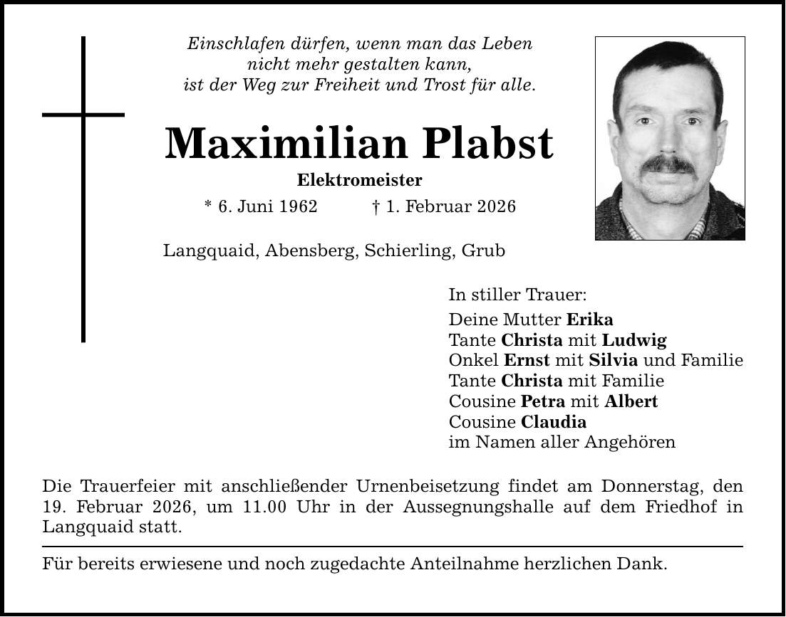 Einschlafen dürfen, wenn man das Leben nicht mehr gestalten kann, ist der Weg zur Freiheit und Trost für alle. Maximilian Plabst Elektromeister * 6. Juni 1962 _ 1. Februar 2026 Langquaid, Abensberg, Schierling, Grub Die Trauerfeier mit anschließender Urnenbeisetzung findet am Donnerstag, den 19. Februar 2026, um 11.00 Uhr in der Aussegnungshalle auf dem Friedhof in Langquaid statt. Für bereits erwiesene und noch zugedachte Anteilnahme herzlichen Dank. In stiller Trauer: Deine Mutter Erika Tante Christa mit Ludwig Onkel Ernst mit Silvia und Familie Tante Christa mit Familie Cousine Petra mit Albert Cousine Claudia im Namen aller Angehören