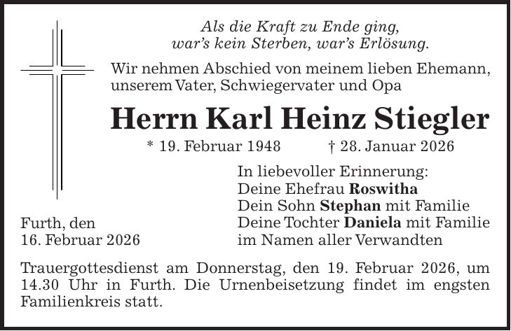 Als die Kraft zu Ende ging, war's kein Sterben, war's Erlösung. Wir nehmen Abschied von meinem lieben Ehemann, unserem Vater, Schwiegervater und Opa Herrn Karl Heinz Stiegler * 19. Februar 1948 + 28. Januar 2026 In liebevoller Erinnerung: Deine Ehefrau Roswitha Dein Sohn Stephan mit Familie Deine Tochter Daniela mit Familie im Namen aller Verwandten Trauergottesdienst am Donnerstag, den 19. Februar 2026, um 14.30 Uhr in Furth. Die Urnenbeisetzung findet im engsten Familienkreis statt.Furth, den 16. Februar 2026