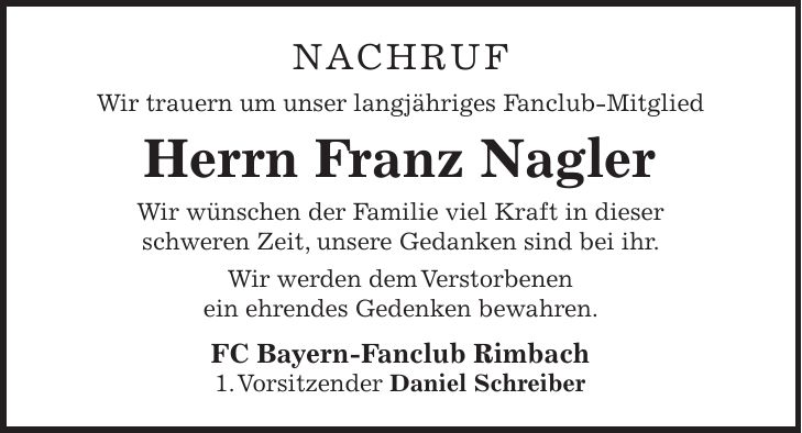 NACHRUF Wir trauern um unser langjähriges Fanclub-Mitglied Herrn Franz Nagler Wir wünschen der Familie viel Kraft in dieser schweren Zeit, unsere Gedanken sind bei ihr. Wir werden dem Verstorbenen ein ehrendes Gedenken bewahren. FC Bayern-Fanclub Rimbach 1. Vorsitzender Daniel Schreiber 