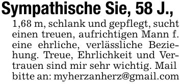 Sympathische Sie, 58 J.,1,68 m, schlank und gepflegt, sucht einen treuen, aufrichtigen Mann f. eine ehrliche, verlässliche Beziehung. Treue, Ehrlichkeit und Vertrauen sind mir sehr wichtig. Mailbitte an: myherzanherz@gmail.com