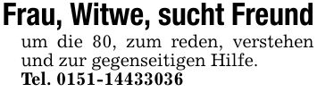 Frau, Witwe, sucht Freundum die 80, zum reden, verstehen und zur gegenseitigen Hilfe.Tel. ***