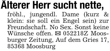 Älterer Herr sucht nette,fröhl., jungendl. Dame (kurz & klein: sie soll ein Engel sein) zur Freundschaft. No Sex. Sonst keine Wünsche offen. _ ***Z Moosburger Zeitung, Auf dem Gries 17, 85368 Moosburg