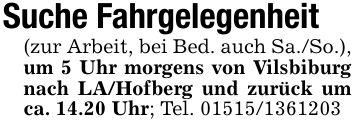 Suche Fahrgelegenheit(zur Arbeit, bei Bed. auch Sa./So.), um 5 Uhr morgens von Vilsbiburg nach LA/Hofberg und zurück um ca. 14.20 Uhr; Tel. ***