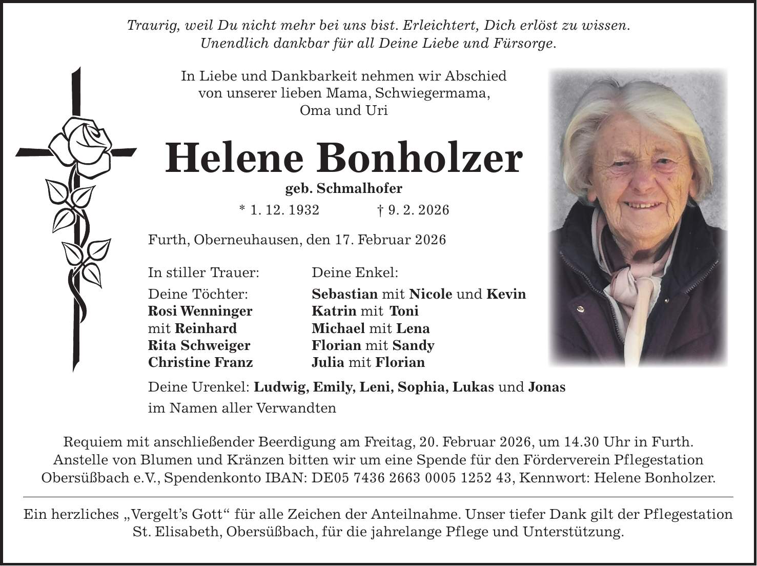  Traurig, weil Du nicht mehr bei uns bist. Erleichtert, Dich erlöst zu wissen. Unendlich dankbar für all Deine Liebe und Fürsorge. In Liebe und Dankbarkeit nehmen wir Abschied von unserer lieben Mama, Schwiegermama, Oma und Uri Helene Bonholzer geb. Schmalhofer * 1. 12. 1932 + 9. 2. 2026 Furth, Oberneuhausen, den 17. Februar 2026 In stiller Trauer: Deine Enkel: Deine Töchter: Sebastian mit Nicole und Kevin Rosi Wenninger Katrin mit Toni mit Reinhard Michael mit Lena Rita Schweiger Florian mit Sandy Christine Franz Julia mit Florian Deine Urenkel: Ludwig, Emily, Leni, Sophia, Lukas und Jonas im Namen aller Verwandten Requiem mit anschließender Beerdigung am Freitag, 20. Februar 2026, um 14.30 Uhr in Furth. Anstelle von Blumen und Kränzen bitten wir um eine Spende für den Förderverein Pflegestation Obersüßbach e.V., Spendenkonto IBAN: DE***, Kennwort: Helene Bonholzer. Ein herzliches 'Vergelt's Gott' für alle Zeichen der Anteilnahme. Unser tiefer Dank gilt der Pflegestation St. Elisabeth, Obersüßbach, für die jahrelange Pflege und Unterstützung. 