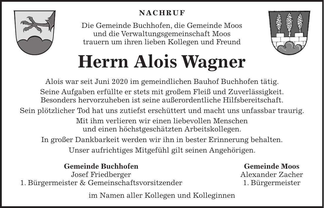 NACHRUF Die Gemeinde Buchhofen, die Gemeinde Moos und die Verwaltungsgemeinschaft Moos trauern um ihren lieben Kollegen und Freund Herrn Alois Wagner Alois war seit Juni 2020 im gemeindlichen Bauhof Buchhofen tätig. Seine Aufgaben erfüllte er stets mit großem Fleiß und Zuverlässigkeit. Besonders hervorzuheben ist seine außerordentliche Hilfsbereitschaft. Sein plötzlicher Tod hat uns zutiefst erschüttert und macht uns unfassbar traurig. Mit ihm verlieren wir einen liebevollen Menschen und einen höchstgeschätzten Arbeitskollegen. In großer Dankbarkeit werden wir ihn in bester Erinnerung behalten. Unser aufrichtiges Mitgefühl gilt seinen Angehörigen. Gemeinde Buchhofen Gemeinde Moos Josef Friedberger Alexander Zacher 1. Bürgermeister & Gemeinschaftsvorsitzender 1. Bürgermeister im Namen aller Kollegen und Kolleginnen
