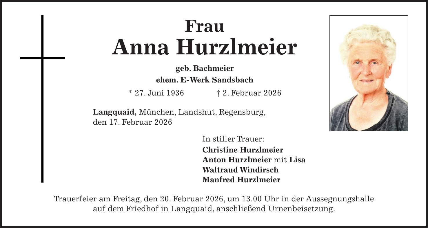 Frau Anna Hurzlmeier geb. Bachmeier ehem. E-Werk Sandsbach * 27. Juni 1936 + 2. Februar 2026 Langquaid, München, Landshut, Regensburg, den 17. Februar 2026 In stiller Trauer: Christine Hurzlmeier Anton Hurzlmeier mit Lisa Waltraud Windirsch Manfred Hurzlmeier Trauerfeier am Freitag, den 20. Februar 2026, um 13.00 Uhr in der Aussegnungshalle auf dem Friedhof in Langquaid, anschließend Urnenbeisetzung.