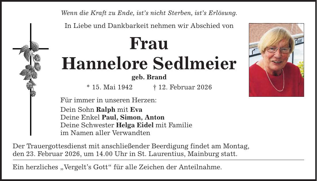 Wenn die Kraft zu Ende, ist's nicht Sterben, ist's Erlösung. In Liebe und Dankbarkeit nehmen wir Abschied von Frau Hannelore Sedlmeier geb. Brand * 15. Mai 1942 _ 12. Februar 2026 Für immer in unseren Herzen: Dein Sohn Ralph mit Eva Deine Enkel Paul, Simon, Anton Deine Schwester Helga Eidel mit Familie im Namen aller Verwandten Der Trauergottesdienst mit anschließender Beerdigung findet am Montag, den 23. Februar 2026, um 14.00 Uhr in St. Laurentius, Mainburg statt. Ein herzliches 