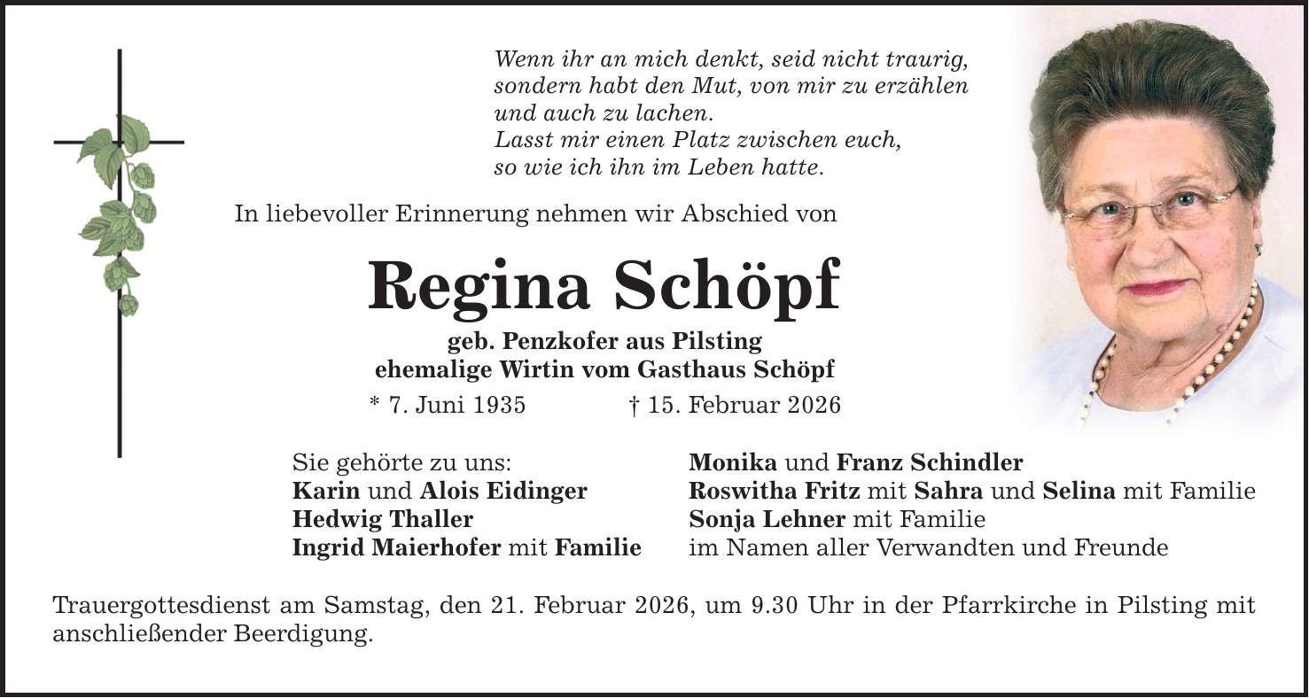 Wenn ihr an mich denkt, seid nicht traurig, sondern habt den Mut, von mir zu erzählen und auch zu lachen. Lasst mir einen Platz zwischen euch, so wie ich ihn im Leben hatte. In liebevoller Erinnerung nehmen wir Abschied von Regina Schöpf geb. Penzkofer aus Pilsting ehemalige Wirtin vom Gasthaus Schöpf * 7. Juni 1935 _ 15. Februar 2026 Sie gehörte zu uns: Karin und Alois Eidinger Hedwig Thaller Ingrid Maierhofer mit Familie Trauergottesdienst am Samstag, den 21. Februar 2026, um 9.30 Uhr in der Pfarrkirche in Pilsting mit anschließender Beerdigung. Monika und Franz Schindler Roswitha Fritz mit Sahra und Selina mit Familie Sonja Lehner mit Familie im Namen aller Verwandten und Freunde