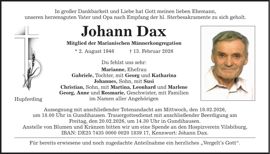In großer Dankbarkeit und Liebe hat Gott meinen lieben Ehemann, unseren herzensguten Vater und Opa nach Empfang der hl. Sterbesakramente zu sich geholt. Hupferding Johann Dax Mitglied der Marianischen Männerkongregation * 2. August 1946 _ 13. Februar 2026 Du fehlst uns sehr: Marianne, Ehefrau Gabriele, Tochter, mit Georg und Katharina Johannes, Sohn, mit Susi Christian, Sohn, mit Martina, Leonhard und Marlene Georg, Anne und Rosmarie, Geschwister, mit Familien im Namen aller Angehörigen Aussegnung mit anschließender Totenandacht am Mittwoch, den 18.02.2026, um 18.00 Uhr in Gundihausen. Trauergottesdienst mit anschließender Beerdigung am Freitag, den 20.02.2026, um 14.30 Uhr in Gundihausen. Anstelle von Blumen und Kränzen bitten wir um eine Spende an den Hospizverein Vilsbiburg, IBAN: DE***, Kennwort: Johann Dax. Für bereits erwiesene und noch zugedachte Anteilnahme ein herzliches 