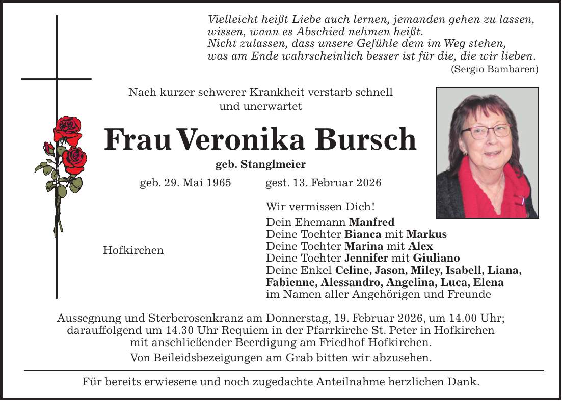 Vielleicht heißt Liebe auch lernen, jemanden gehen zu lassen, wissen, wann es Abschied nehmen heißt. Nicht zulassen, dass unsere Gefühle dem im Weg stehen, was am Ende wahrscheinlich besser ist für die, die wir lieben. (Sergio Bambaren) Nach kurzer schwerer Krankheit verstarb schnell und unerwartet Frau Veronika Bursch geb. Stanglmeier geb. 29. Mai 1965 gest. 13. Februar 2026 Wir vermissen Dich! Dein Ehemann Manfred Deine Tochter Bianca mit Markus Hofkirchen Deine Tochter Marina mit Alex Deine Tochter Jennifer mit Giuliano Deine Enkel Celine, Jason, Miley, Isabell, Liana, Fabienne, Alessandro, Angelina, Luca, Elena im Namen aller Angehörigen und Freunde Aussegnung und Sterberosenkranz am Donnerstag, 19. Februar 2026, um 14.00 Uhr; darauffolgend um 14.30 Uhr Requiem in der Pfarrkirche St. Peter in Hofkirchen mit anschließender Beerdigung am Friedhof Hofkirchen. Von Beileidsbezeigungen am Grab bitten wir abzusehen. Für bereits erwiesene und noch zugedachte Anteilnahme herzlichen Dank.