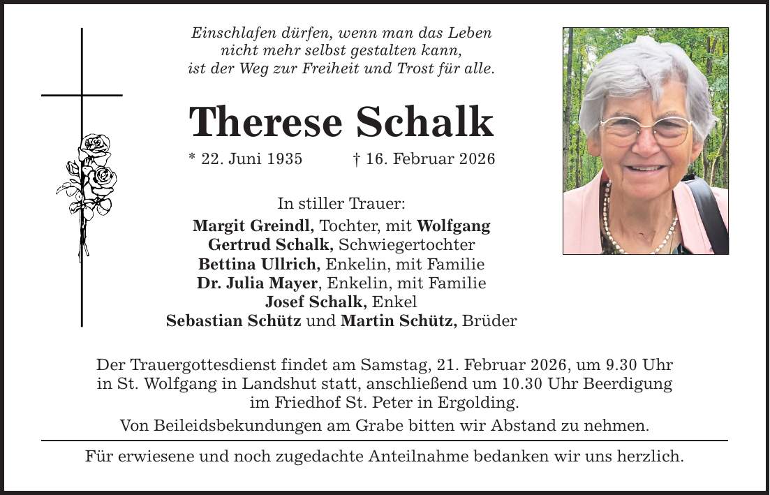 Einschlafen dürfen, wenn man das Leben nicht mehr selbst gestalten kann, ist der Weg zur Freiheit und Trost für alle. Therese Schalk * 22. Juni 1935 _ 16. Februar 2026 In stiller Trauer: Margit Greindl, Tochter, mit Wolfgang Gertrud Schalk, Schwiegertochter Bettina Ullrich, Enkelin, mit Familie Dr. Julia Mayer, Enkelin, mit Familie Josef Schalk, Enkel Sebastian Schütz und Martin Schütz, Brüder Der Trauergottesdienst findet am Samstag, 21. Februar 2026, um 9.30 Uhr in St. Wolfgang in Landshut statt, anschließend um 10.30 Uhr Beerdigung im Friedhof St. Peter in Ergolding. Von Beileidsbekundungen am Grabe bitten wir Abstand zu nehmen. Für erwiesene und noch zugedachte Anteilnahme bedanken wir uns herzlich.