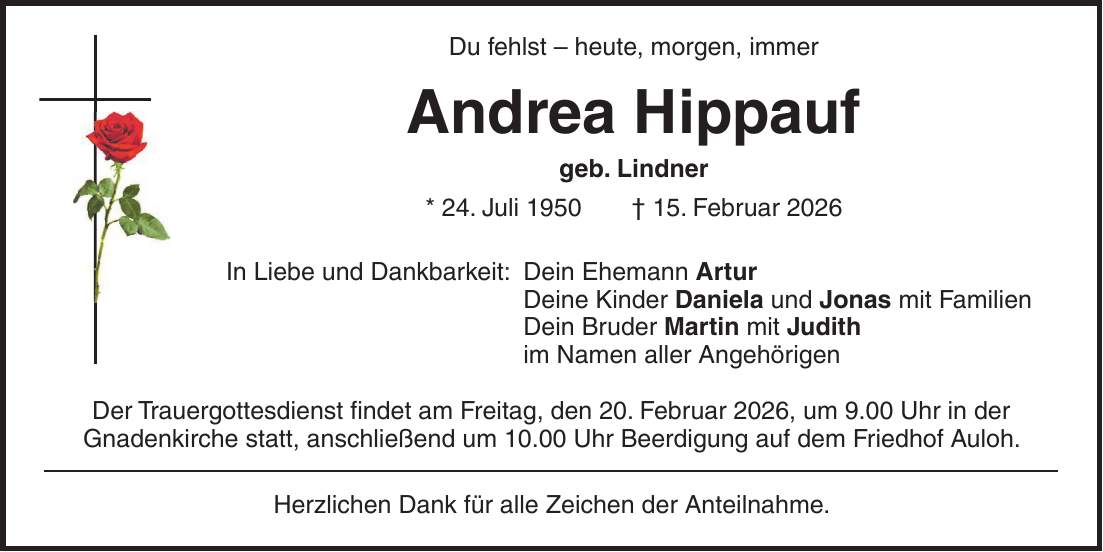 Du fehlst - heute, morgen, immer Andrea Hippauf geb. Lindner * 24. Juli 1950 + 15. Februar 2026 In Liebe und Dankbarkeit: Dein Ehemann Artur Deine Kinder Daniela und Jonas mit Familien Dein Bruder Martin mit Judith im Namen aller Angehörigen Der Trauergottesdienst findet am Freitag, den 20. Februar 2026, um 9.00 Uhr in der Gnadenkirche statt, anschließend um 10.00 Uhr Beerdigung auf dem Friedhof Auloh. Herzlichen Dank für alle Zeichen der Anteilnahme.