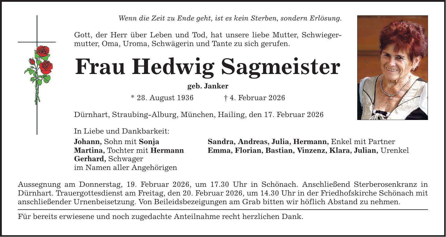 Wenn die Zeit zu Ende geht, ist es kein Sterben, sondern Erlösung. Gott, der Herr über Leben und Tod, hat unsere liebe Mutter, Schwiegermutter, Oma, Uroma, Schwägerin und Tante zu sich gerufen. Frau Hedwig Sagmeister geb. Janker * 28. August 1936 _ 4. Februar 2026 Dürnhart, Straubing-Alburg, München, Hailing, den 17. Februar 2026 In Liebe und Dankbarkeit: Johann, Sohn mit Sonja Sandra, Andreas, Julia, Hermann, Enkel mit Partner Martina, Tochter mit Hermann Emma, Florian, Bastian, Vinzenz, Klara, Julian, Urenkel Gerhard, Schwager im Namen aller Angehörigen Aussegnung am Donnerstag, 19. Februar 2026, um 17.30 Uhr in Schönach. Anschließend Sterberosenkranz in Dürnhart. Trauergottesdienst am Freitag, den 20. Februar 2026, um 14.30 Uhr in der Friedhofskirche Schönach mit anschließender Urnenbeisetzung. Von Beileidsbezeigungen am Grab bitten wir höflich Abstand zu nehmen. Für bereits erwiesene und noch zugedachte Anteilnahme recht herzlichen Dank.