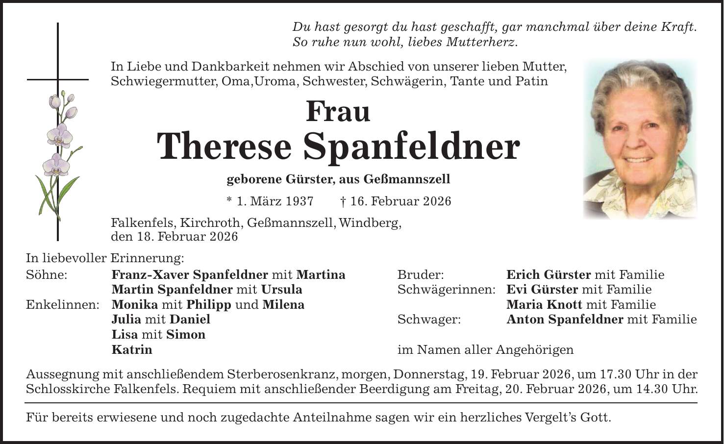 Du hast gesorgt du hast geschafft, gar manchmal über deine Kraft. So ruhe nun wohl, liebes Mutterherz. In Liebe und Dankbarkeit nehmen wir Abschied von unserer lieben Mutter, Schwiegermutter, Oma,Uroma, Schwester, Schwägerin, Tante und Patin Frau Therese Spanfeldner geborene Gürster, aus Geßmannszell * 1. März 1937 + 16. Februar 2026 Falkenfels, Kirchroth, Geßmannszell, Windberg, den 18. Februar 2026 In liebevoller Erinnerung: Söhne: Franz-Xaver Spanfeldner mit Martina Bruder: Erich Gürster mit Familie Martin Spanfeldner mit Ursula Schwägerinnen: Evi Gürster mit Familie Enkelinnen: Monika mit Philipp und Milena Maria Knott mit Familie Julia mit Daniel Schwager: Anton Spanfeldner mit Familie Lisa mit Simon Katrin im Namen aller Angehörigen Aussegnung mit anschließendem Sterberosenkranz, morgen, Donnerstag, 19. Februar 2026, um 17.30 Uhr in der Schlosskirche Falkenfels. Requiem mit anschließender Beerdigung am Freitag, 20. Februar 2026, um 14.30 Uhr. Für bereits erwiesene und noch zugedachte Anteilnahme sagen wir ein herzliches Vergelt's Gott.