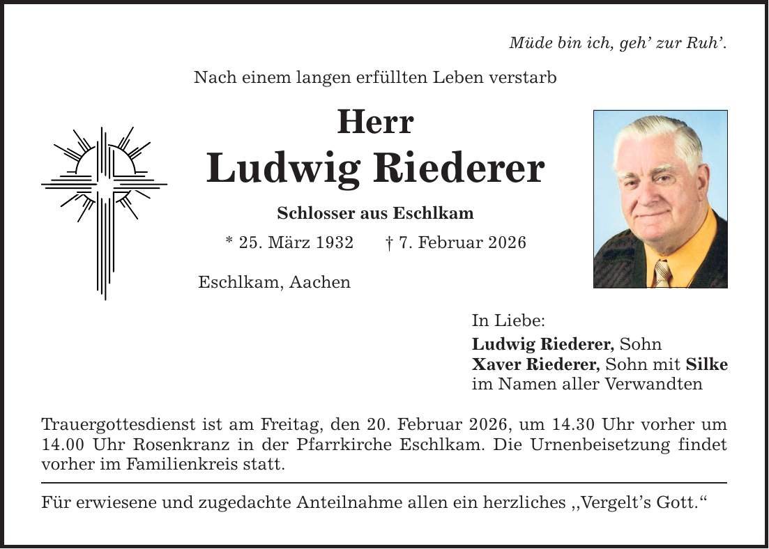 Müde bin ich, geh' zur Ruh'. Nach einem langen erfüllten Leben verstarb Herr Ludwig Riederer Schlosser aus Eschlkam * 25. März 1932 _ 7. Februar 2026 Eschlkam, Aachen Trauergottesdienst ist am Freitag, den 20. Februar 2026, um 14.30 Uhr vorher um 14.00 Uhr Rosenkranz in der Pfarrkirche Eschlkam. Die Urnenbeisetzung findet vorher im Familienkreis statt. Für erwiesene und zugedachte Anteilnahme allen ein herzliches ,,Vergelt's Gott.