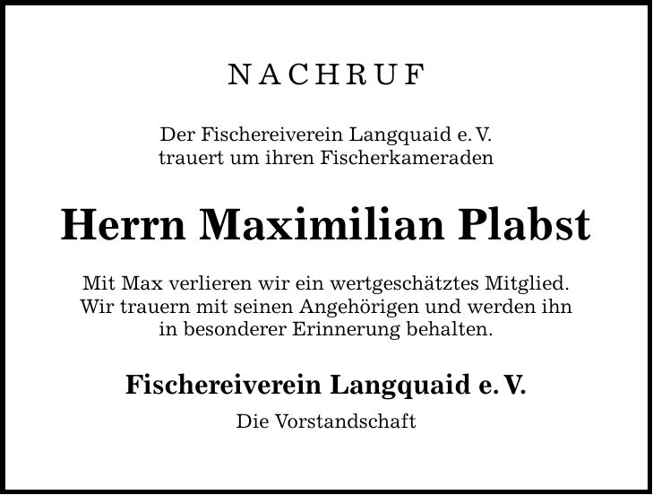 NACHRUF Der Fischereiverein Langquaid e. V. trauert um ihren Fischerkameraden Herrn Maximilian Plabst Mit Max verlieren wir ein wertgeschätztes Mitglied. Wir trauern mit seinen Angehörigen und werden ihn in besonderer Erinnerung behalten. Fischereiverein Langquaid e. V. Die Vorstandschaft
