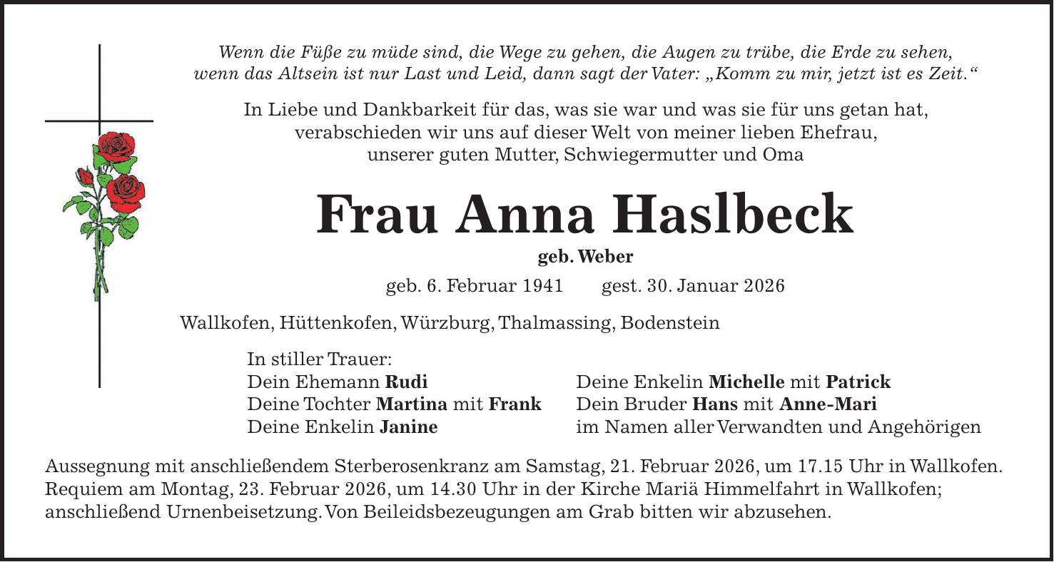 Wenn die Füße zu müde sind, die Wege zu gehen, die Augen zu trübe, die Erde zu sehen, wenn das Altsein ist nur Last und Leid, dann sagt der Vater: 'Komm zu mir, jetzt ist es Zeit.' In Liebe und Dankbarkeit für das, was sie war und was sie für uns getan hat, verabschieden wir uns auf dieser Welt von meiner lieben Ehefrau, unserer guten Mutter, Schwiegermutter und Oma Frau Anna Haslbeck geb. Weber geb. 6. Februar 1941 gest. 30. Januar 2026 Wallkofen, Hüttenkofen, Würzburg, Thalmassing, Bodenstein In stiller Trauer: Dein Ehemann Rudi Deine Enkelin Michelle mit Patrick Deine Tochter Martina mit Frank Dein Bruder Hans mit Anne-Mari Deine Enkelin Janine im Namen aller Verwandten und Angehörigen Aussegnung mit anschließendem Sterberosenkranz am Samstag, 21. Februar 2026, um 17.15 Uhr in Wallkofen. Requiem am Montag, 23. Februar 2026, um 14.30 Uhr in der Kirche Mariä Himmelfahrt in Wallkofen; anschließend Urnenbeisetzung. Von Beileidsbezeugungen am Grab bitten wir abzusehen.