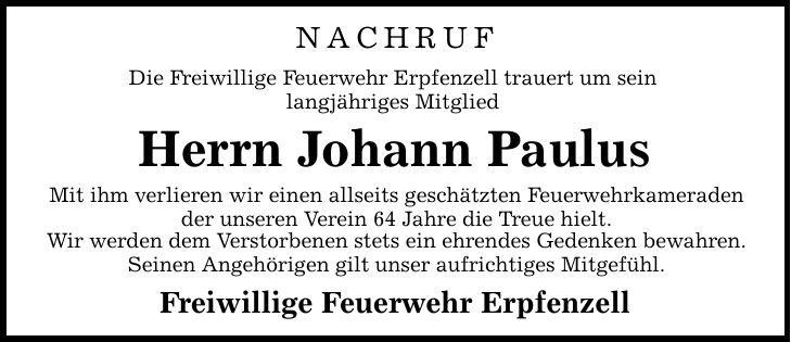 NACHRUF Die Freiwillige Feuerwehr Erpfenzell trauert um sein langjähriges Mitglied Herrn Johann Paulus Mit ihm verlieren wir einen allseits geschätzten Feuerwehrkameraden der unseren Verein 64 Jahre die Treue hielt. Wir werden dem Verstorbenen stets ein ehrendes Gedenken bewahren. Seinen Angehörigen gilt unser aufrichtiges Mitgefühl. Freiwillige Feuerwehr Erpfenzell