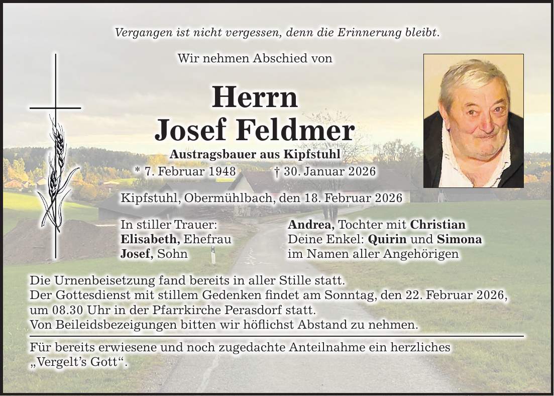 Vergangen ist nicht vergessen, denn die Erinnerung bleibt. Wir nehmen Abschied von Herrn Josef Feldmer Austragsbauer aus Kipfstuhl * 7. Februar 1948 + 30. Januar 2026 Kipfstuhl, Obermühlbach, den 18. Februar 2026 In stiller Trauer: Andrea, Tochter mit Christian Elisabeth, Ehefrau Deine Enkel: Quirin und Simona Josef, Sohn im Namen aller Angehörigen Die Urnenbeisetzung fand bereits in aller Stille statt. Der Gottesdienst mit stillem Gedenken findet am Sonntag, den 22. Februar 2026, um 08.30 Uhr in der Pfarrkirche Perasdorf statt. Von Beileidsbezeigungen bitten wir höflichst Abstand zu nehmen. Für bereits erwiesene und noch zugedachte Anteilnahme ein herzliches 'Vergelt's Gott'.