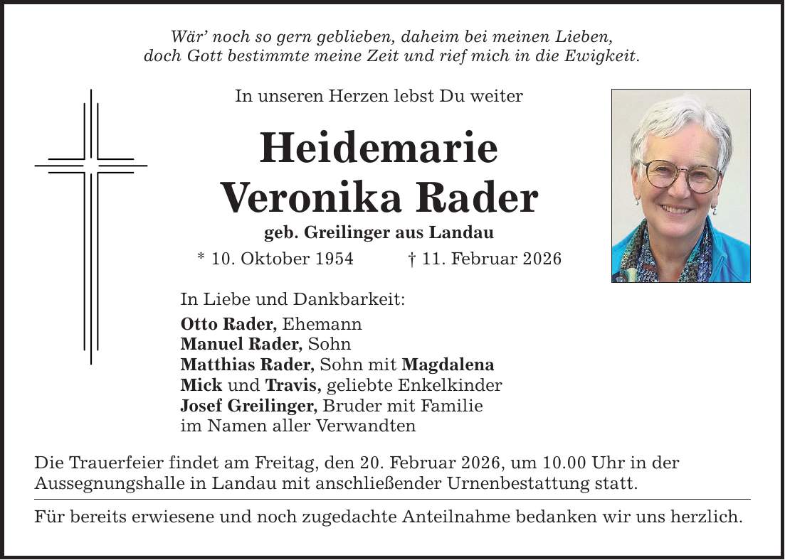 Wär' noch so gern geblieben, daheim bei meinen Lieben, doch Gott bestimmte meine Zeit und rief mich in die Ewigkeit. In unseren Herzen lebst Du weiter Heidemarie Veronika Rader geb. Greilinger aus Landau * 10. Oktober 1954 _ 11. Februar 2026 In Liebe und Dankbarkeit: Otto Rader, Ehemann Manuel Rader, Sohn Matthias Rader, Sohn mit Magdalena Mick und Travis, geliebte Enkelkinder Josef Greilinger, Bruder mit Familie im Namen aller Verwandten Die Trauerfeier findet am Freitag, den 20. Februar 2026, um 10.00 Uhr in der Aussegnungshalle in Landau mit anschließender Urnenbestattung statt. Für bereits erwiesene und noch zugedachte Anteilnahme bedanken wir uns herzlich.