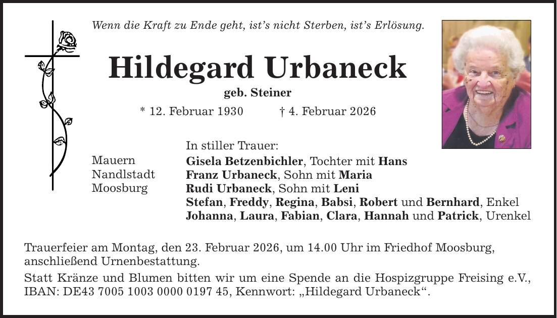 Wenn die Kraft zu Ende geht, ist's nicht Sterben, ist's Erlösung. Hildegard Urbaneck geb. Steiner * 12. Februar 1930 _ 4. Februar 2026 Mauern Nandlstadt Moosburg In stiller Trauer: Gisela Betzenbichler, Tochter mit Hans Franz Urbaneck, Sohn mit Maria Rudi Urbaneck, Sohn mit Leni Stefan, Freddy, Regina, Babsi, Robert und Bernhard, Enkel Johanna, Laura, Fabian, Clara, Hannah und Patrick, Urenkel Trauerfeier am Montag, den 23. Februar 2026, um 14.00 Uhr im Friedhof Moosburg, ­anschließend Urnenbestattung. Statt Kränze und Blumen bitten wir um eine Spende ­an die Hospizgruppe Freising e.V., IBAN: DE***, Kennwort: ­