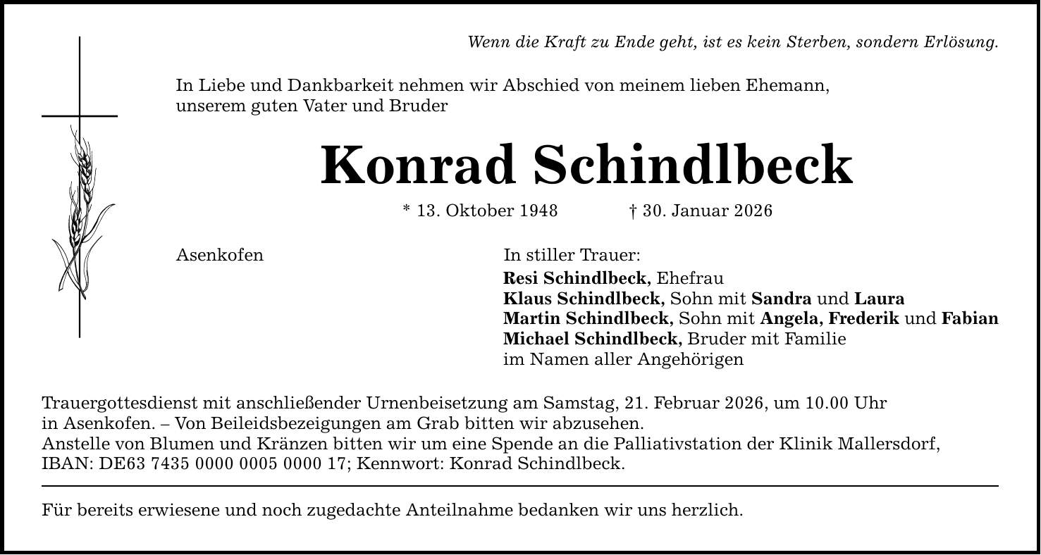 Wenn die Kraft zu Ende geht, ist es kein Sterben, sondern Erlösung. In Liebe und Dankbarkeit nehmen wir Abschied von meinem lieben Ehemann, unserem guten Vater und Bruder Konrad Schindlbeck * 13. Oktober 1948 _ 30. Januar 2026 Asenkofen In stiller Trauer: Resi Schindlbeck, Ehefrau Klaus Schindlbeck, Sohn mit Sandra und Laura Martin Schindlbeck, Sohn mit Angela, Frederik und Fabian Michael Schindlbeck, Bruder mit Familie im Namen aller Angehörigen Trauergottesdienst mit anschließender Urnenbeisetzung am Samstag, 21. Februar 2026, um 10.00 Uhr in Asenkofen. - Von Beileidsbezeigungen am Grab bitten wir abzusehen. Anstelle von Blumen und Kränzen bitten wir um eine Spende an die Palliativstation der Klinik Mallersdorf, IBAN: DE***; Kennwort: Konrad Schindlbeck. Für bereits erwiesene und noch zugedachte Anteilnahme bedanken wir uns herzlich.