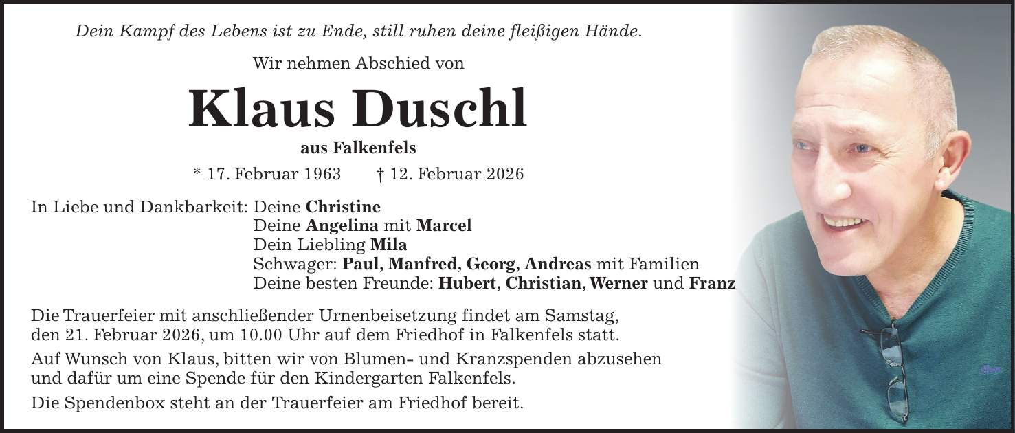 Dein Kampf des Lebens ist zu Ende, still ruhen deine fleißigen Hände. Wir nehmen Abschied von Klaus Duschl aus Falkenfels * 17. Februar 1963 + 12. Februar 2026 In Liebe und Dankbarkeit: Deine Christine Deine Angelina mit Marcel Dein Liebling Mila Schwager: Paul, Manfred, Georg, Andreas mit Familien Deine besten Freunde: Hubert, Christian, Werner und Franz Die Trauerfeier mit anschließender Urnenbeisetzung findet am Samstag, den 21. Februar 2026, um 10.00 Uhr auf dem Friedhof in Falkenfels statt. Auf Wunsch von Klaus, bitten wir von Blumen- und Kranzspenden abzusehen und dafür um eine Spende für den Kindergarten Falkenfels. Die Spendenbox steht an der Trauerfeier am Friedhof bereit.