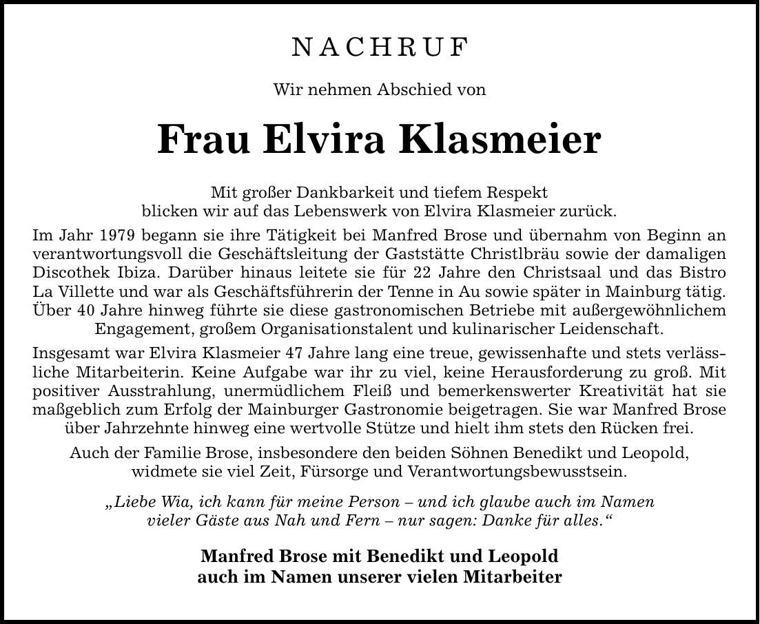 NACHRUF Wir nehmen Abschied von Frau Elvira Klasmeier Mit großer Dankbarkeit und tiefem Respekt blicken wir auf das Lebenswerk von Elvira Klasmeier zurück. Im Jahr 1979 begann sie ihre Tätigkeit bei Manfred Brose und übernahm von Beginn an verantwortungsvoll die Geschäftsleitung der Gaststätte Christlbräu sowie der damaligen Discothek Ibiza. Darüber hinaus leitete sie für 22 Jahre den Christsaal und das Bistro La Villette und war als Geschäftsführerin der Tenne in Au sowie später in Mainburg tätig. Über 40 Jahre ­hinweg führte sie diese gastronomischen Betriebe mit außergewöhnlichem ­Engagement, großem Organisationstalent und kulinarischer Leidenschaft. Insgesamt war Elvira Klasmeier 47 Jahre lang eine treue, gewissenhafte und stets verlässliche Mitarbeiterin. Keine Aufgabe war ihr zu viel, keine Herausforderung zu groß. Mit positiver Ausstrahlung, unermüdlichem Fleiß und bemerkenswerter Kreativität hat sie maßgeblich zum Erfolg der Mainburger Gastronomie beigetragen. Sie war Manfred Brose über Jahrzehnte hinweg eine wertvolle Stütze und hielt ihm stets den Rücken frei. Auch der Familie Brose, insbesondere den beiden Söhnen Benedikt und Leopold, widmete sie viel Zeit, Fürsorge und Verantwortungsbewusstsein. 