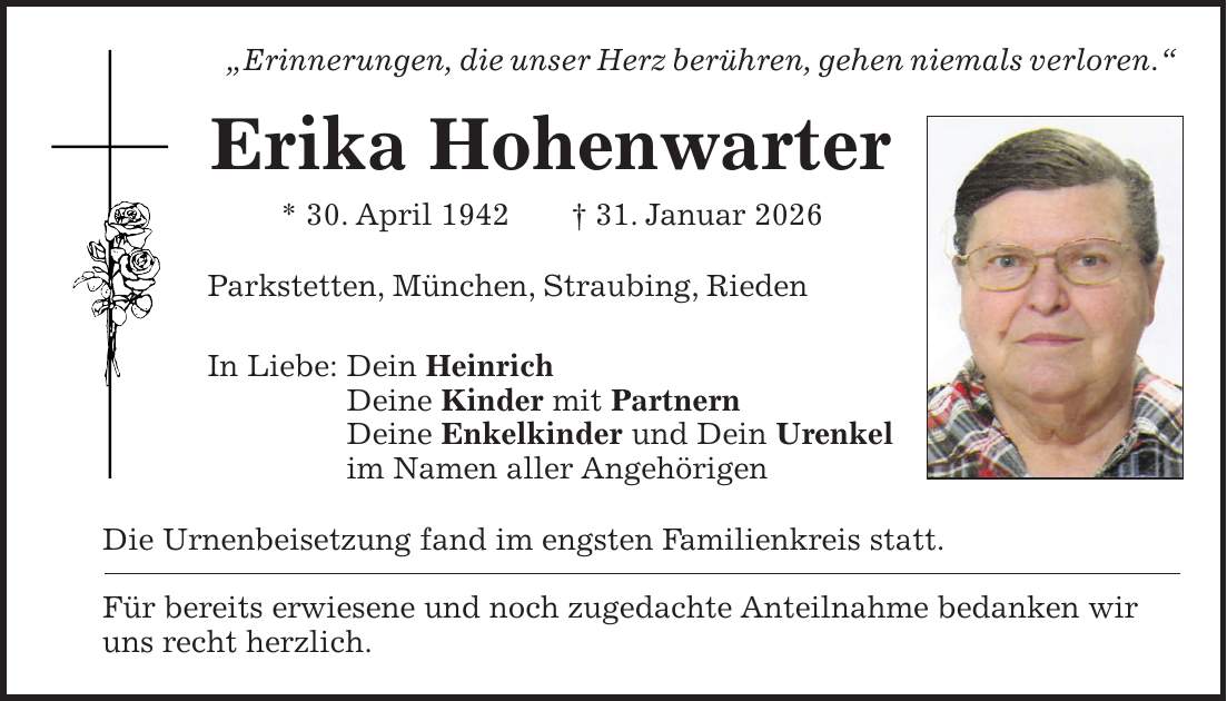 'Erinnerungen, die unser Herz berühren, gehen niemals verloren.' Erika Hohenwarter * 30. April 1942 + 31. Januar 2026 Parkstetten, München, Straubing, Rieden In Liebe: Dein Heinrich Deine Kinder mit Partnern Deine Enkelkinder und Dein Urenkel im Namen aller Angehörigen Die Urnenbeisetzung fand im engsten Familienkreis statt. Für bereits erwiesene und noch zugedachte Anteilnahme bedanken wir uns recht herzlich.