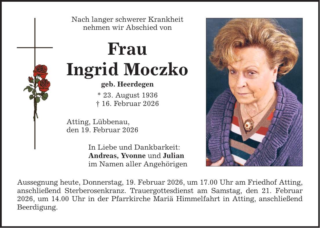 Nach langer schwerer Krankheit nehmen wir Abschied von Frau Ingrid Moczko geb. Heerdegen * 23. August 1936 _ 16. Februar 2026 Atting, Lübbenau, den 19. Februar 2026 In Liebe und Dankbarkeit: Andreas, Yvonne und Julian im Namen aller Angehörigen Aussegnung heute, Donnerstag, 19. Februar 2026, um 17.00 Uhr am Friedhof Atting, anschließend Sterberosenkranz. Trauergottesdienst am Samstag, den 21. Februar 2026, um 14.00 Uhr in der Pfarrkirche Mariä Himmelfahrt in Atting, anschließend Beerdigung.