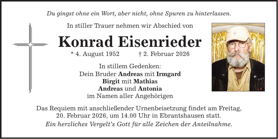 Du gingst ohne ein Wort, aber nicht, ohne Spuren zu hinterlassen. In stiller Trauer nehmen wir Abschied von Konrad Eisenrieder * 4. August 1952 _ 2. Februar 2026 In stillem Gedenken: Dein Bruder Andreas mit Irmgard Birgit mit Mathias Andreas und Antonia im Namen aller Angehörigen Das Requiem mit anschließender Urnenbeisetzung findet am Freitag, 20. Februar 2026, um 14.00 Uhr in Ebrantshausen statt. Ein herzliches Vergelt's Gott für alle Zeichen der Anteilnahme.