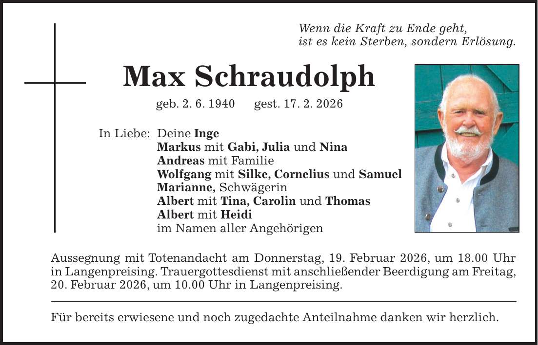 Wenn die Kraft zu Ende geht, ist es kein Sterben, sondern Erlösung. Max Schraudolph geb. 2. 6. 1940 gest. 17. 2. 2026 In Liebe: Deine Inge Markus mit Gabi, Julia und Nina Andreas mit Familie Wolfgang mit Silke, Cornelius und Samuel Marianne, Schwägerin Albert mit Tina, Carolin und Thomas Albert mit Heidi im Namen aller Angehörigen Aussegnung mit Totenandacht am Donnerstag, 19. Februar 2026, um 18.00 Uhr in Langenpreising. Trauergottesdienst mit anschließender Beerdigung am Freitag, 20. Februar 2026, um 10.00 Uhr in Langenpreising. Für bereits erwiesene und noch zugedachte Anteilnahme danken wir herzlich.