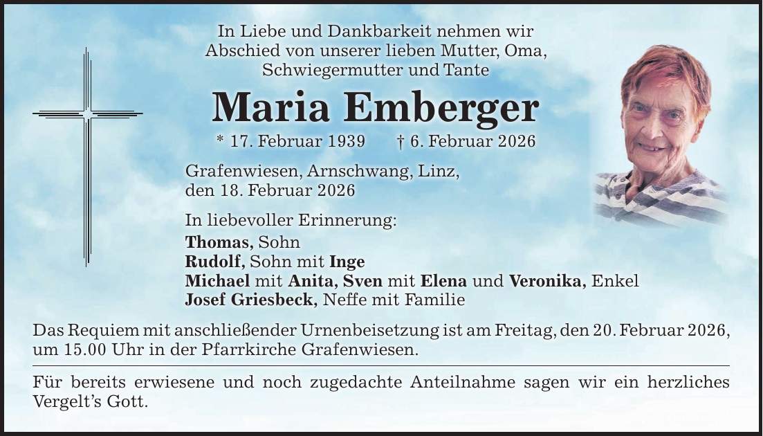 In Liebe und Dankbarkeit nehmen wir Abschied von unserer lieben Mutter, Oma, Schwiegermutter und Tante Maria Emberger * 17. Februar 1939 + 6. Februar 2026 Grafenwiesen, Arnschwang, Linz, den 18. Februar 2026 In liebevoller Erinnerung: Thomas, Sohn Rudolf, Sohn mit Inge Michael mit Anita, Sven mit Elena und Veronika, Enkel Josef Griesbeck, Neffe mit Familie Das Requiem mit anschließender Urnenbeisetzung ist am Freitag, den 20. Februar 2026, um 15.00 Uhr in der Pfarrkirche Grafenwiesen. Für bereits erwiesene und noch zugedachte Anteilnahme sagen wir ein herzliches Vergelt's Gott.