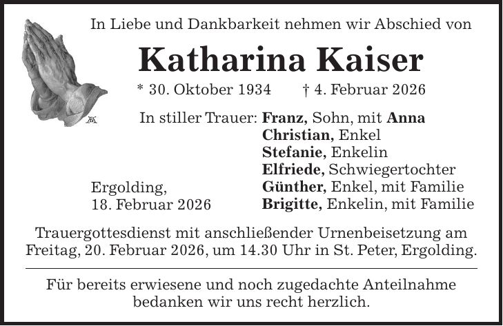 In Liebe und Dankbarkeit nehmen wir Abschied von Katharina Kaiser * 30. Oktober 1934 + 4. Februar 2026 In stiller Trauer: Franz, Sohn, mit Anna Christian, Enkel Stefanie, Enkelin Elfriede, Schwiegertochter Günther, Enkel, mit Familie Brigitte, Enkelin, mit Familie Trauergottesdienst mit anschließender Urnenbeisetzung am Freitag, 20. Februar 2026, um 14.30 Uhr in St. Peter, Ergolding. Für bereits erwiesene und noch zugedachte Anteilnahme bedanken wir uns recht herzlich.Ergolding, 18. Februar 2026 
