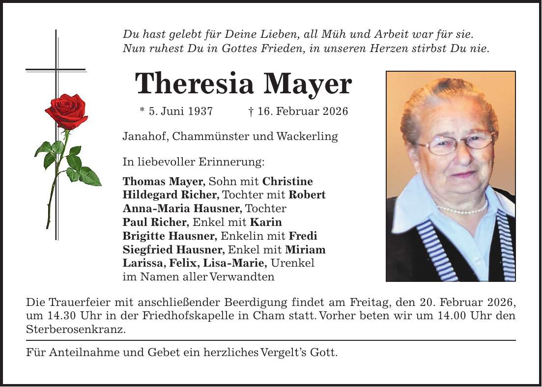 Du hast gelebt für Deine Lieben, all Müh und Arbeit war für sie. Nun ruhest Du in Gottes Frieden, in unseren Herzen stirbst Du nie. Theresia Mayer * 5. Juni 1937 + 16. Februar 2026 Janahof, Chammünster und Wackerling In liebevoller Erinnerung: Thomas Mayer, Sohn mit Christine Hildegard Richer, Tochter mit Robert Anna-Maria Hausner, Tochter Paul Richer, Enkel mit Karin Brigitte Hausner, Enkelin mit Fredi Siegfried Hausner, Enkel mit Miriam Larissa, Felix, Lisa-Marie, Urenkel im Namen aller Verwandten Die Trauerfeier mit anschließender Beerdigung findet am Freitag, den 20. Februar 2026, um 14.30 Uhr in der Friedhofskapelle in Cham statt. Vorher beten wir um 14.00 Uhr den Sterberosenkranz. Für Anteilnahme und Gebet ein herzliches Vergelt's Gott. 