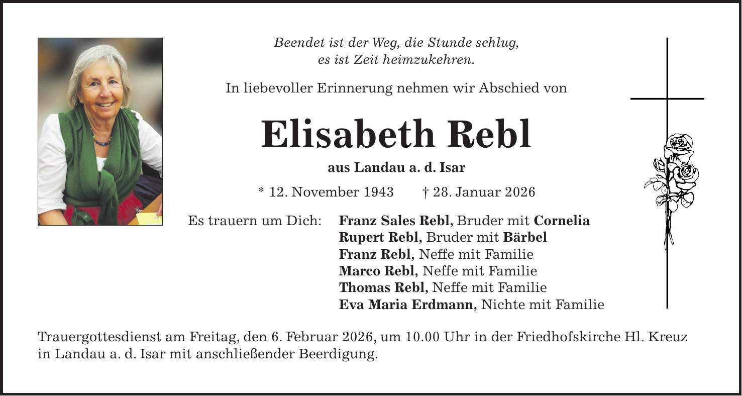 Beendet ist der Weg, die Stunde schlug, es ist Zeit heimzukehren. In liebevoller Erinnerung nehmen wir Abschied von Elisabeth Rebl aus Landau a. d. Isar * 12. November 1943 + 28. Januar 2026 Es trauern um Dich: Franz Sales Rebl, Bruder mit Cornelia Rupert Rebl, Bruder mit Bärbel Franz Rebl, Neffe mit Familie Marco Rebl, Neffe mit Familie Thomas Rebl, Neffe mit Familie Eva Maria Erdmann, Nichte mit Familie Trauergottesdienst am Freitag, den 6. Februar 2026, um 10.00 Uhr in der Friedhofskirche Hl. Kreuz in Landau a. d. Isar mit anschließender Beerdigung.