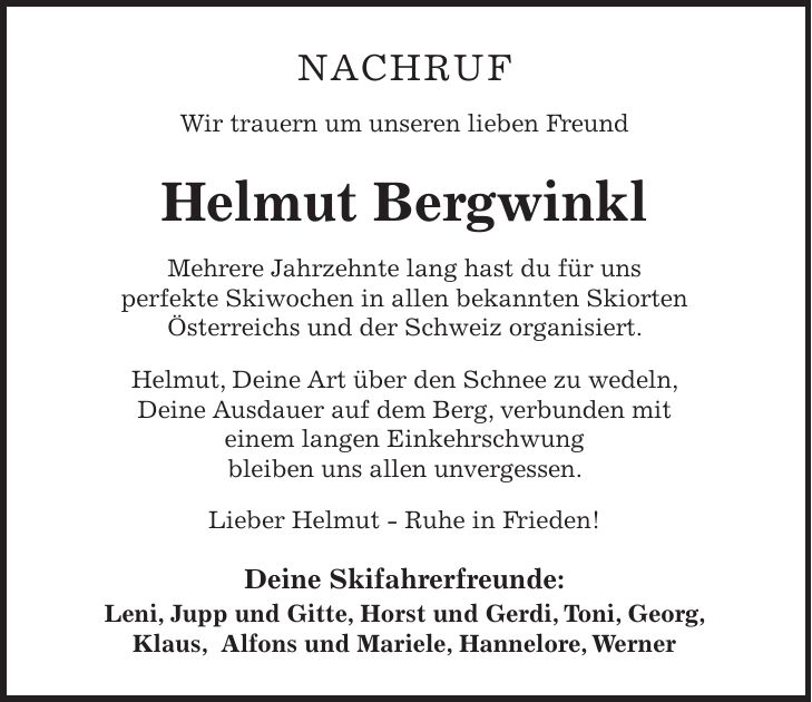 Nachruf Wir trauern um unseren lieben Freund Helmut Bergwinkl Mehrere Jahrzehnte lang hast du für uns perfekte Skiwochen in allen bekannten Skiorten Österreichs und der Schweiz organisiert. Helmut, Deine Art über den Schnee zu wedeln, Deine Ausdauer auf dem Berg, verbunden mit einem langen Einkehrschwung bleiben uns allen unvergessen. Lieber Helmut - Ruhe in Frieden! Deine Skifahrerfreunde: Leni, Jupp und Gitte, Horst und Gerdi, Toni, Georg, Klaus, Alfons und Mariele, Hannelore, Werner 